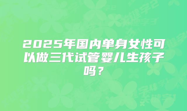 2025年国内单身女性可以做三代试管婴儿生孩子吗？