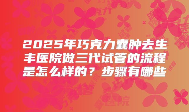 2025年巧克力囊肿去生丰医院做三代试管的流程是怎么样的?步骤有哪些