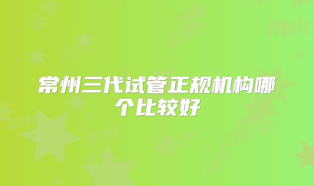 常州三代试管正规机构哪个比较好