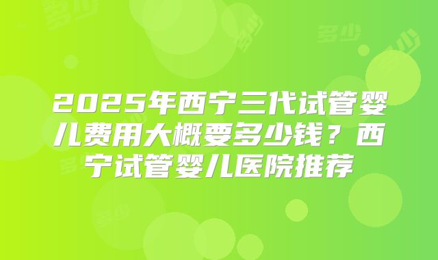 2025年西宁三代试管婴儿费用大概要多少钱？西宁试管婴儿医院推荐