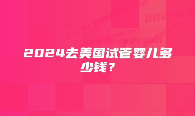 2024去美国试管婴儿多少钱?