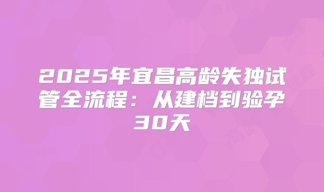 2025年宜昌高龄失独试管全流程：从建档到验孕30天
