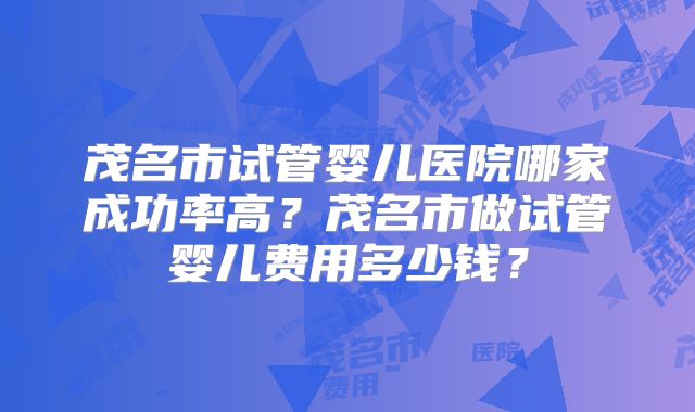 茂名市试管婴儿医院哪家成功率高？茂名市做试管婴儿费用多少钱？