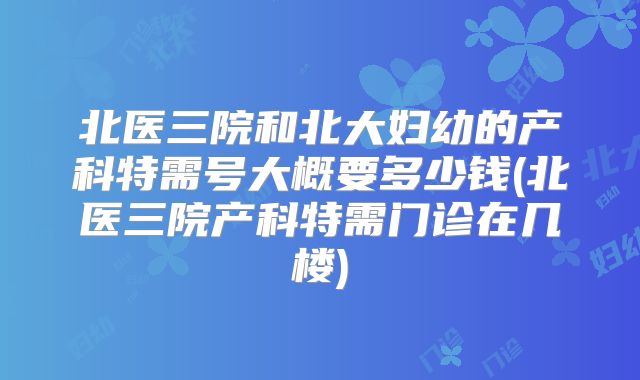 北医三院和北大妇幼的产科特需号大概要多少钱(北医三院产科特需门诊在几楼)