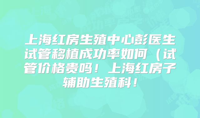 上海红房生殖中心彭医生试管移植成功率如何（试管价格贵吗！上海红房子辅助生殖科！