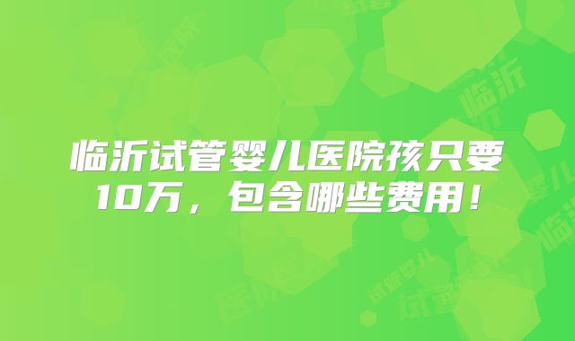 临沂试管婴儿医院孩只要10万,包含哪些费用!