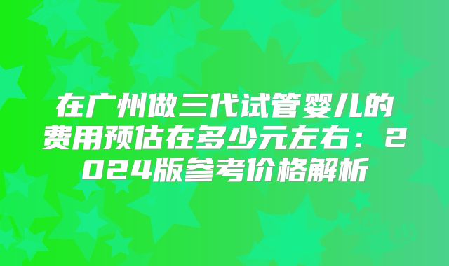 在广州做三代试管婴儿的费用预估在多少元左右：2024版参考价格解析