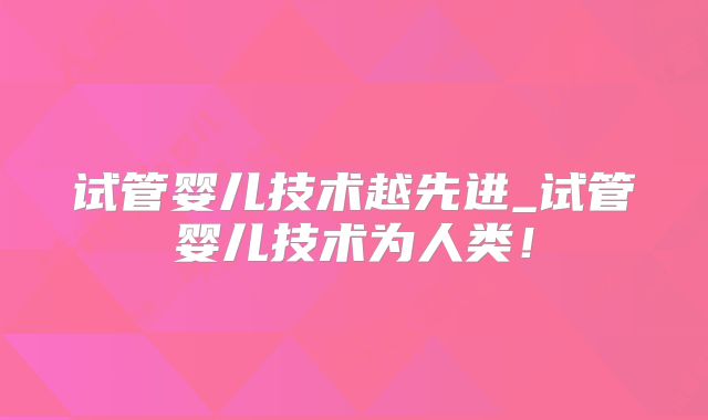 试管婴儿技术越先进_试管婴儿技术为人类！