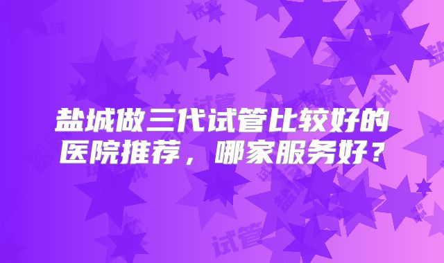 盐城做三代试管比较好的医院推荐，哪家服务好？