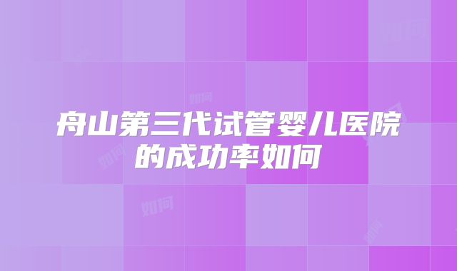 舟山第三代试管婴儿医院的成功率如何