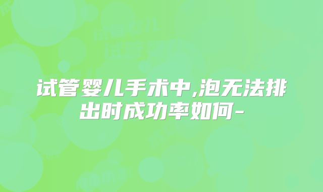 试管婴儿手术中,泡无法排出时成功率如何-