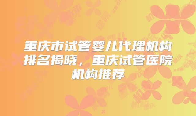 重庆市试管婴儿代理机构排名揭晓，重庆试管医院机构推荐