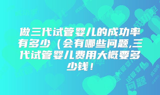 做三代试管婴儿的成功率有多少（会有哪些问题,三代试管婴儿费用大概要多少钱！