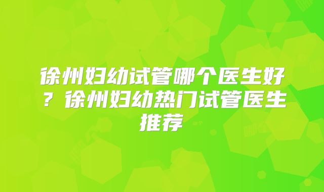 徐州妇幼试管哪个医生好?徐州妇幼热门试管医生推荐