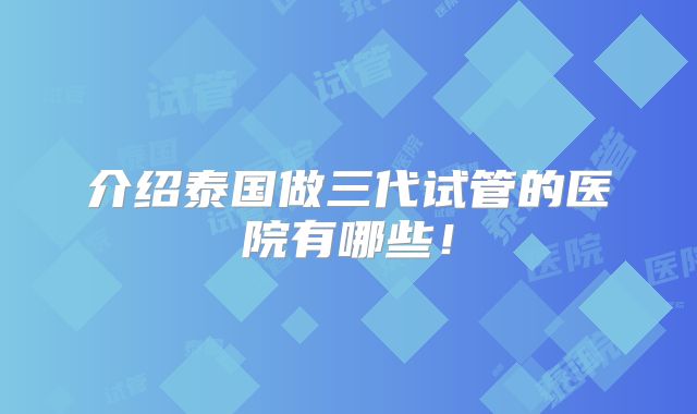 介绍泰国做三代试管的医院有哪些！