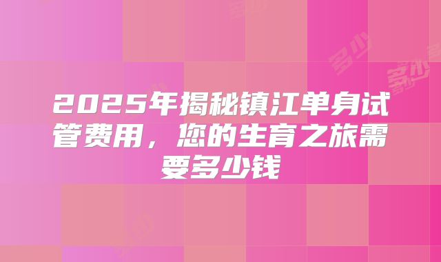 2025年揭秘镇江单身试管费用,您的生育之旅需要多少钱