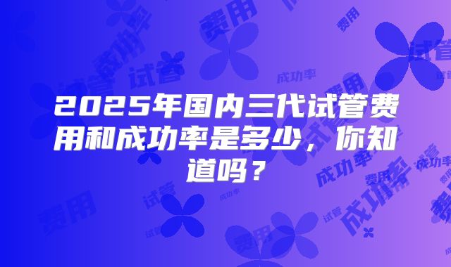 2025年国内三代试管费用和成功率是多少，你知道吗？