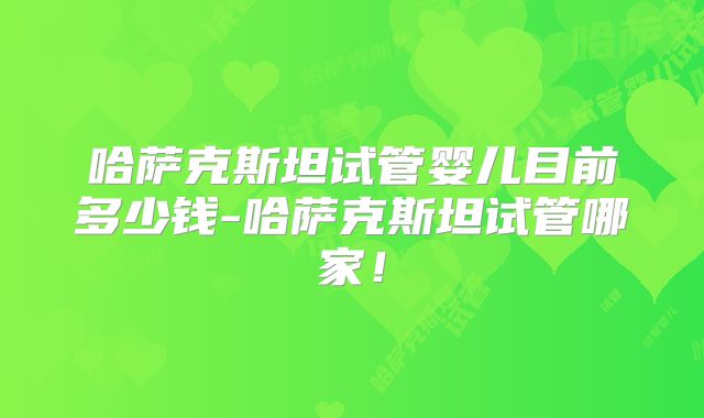 哈萨克斯坦试管婴儿目前多少钱-哈萨克斯坦试管哪家！