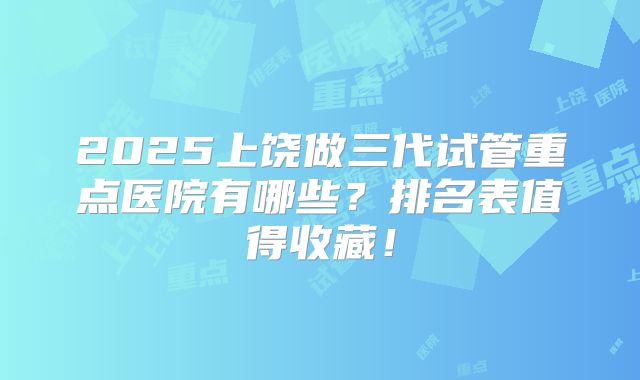 2025上饶做三代试管重点医院有哪些？排名表值得收藏！