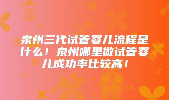 泉州三代试管婴儿流程是什么！泉州哪里做试管婴儿成功率比较高！