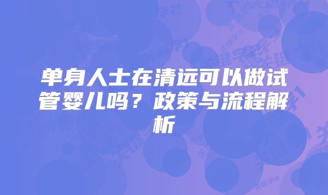 单身人士在清远可以做试管婴儿吗?政策与流程解析