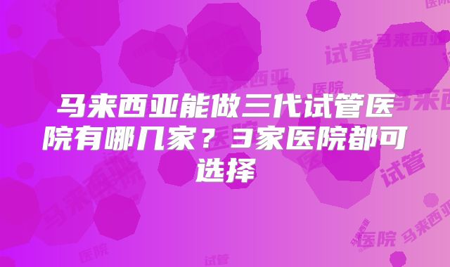 马来西亚能做三代试管医院有哪几家？3家医院都可选择