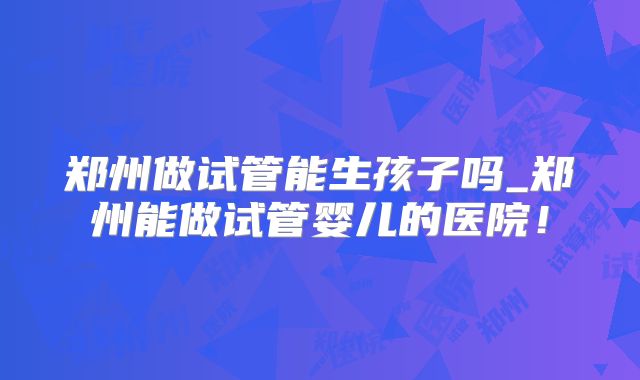 郑州做试管能生孩子吗_郑州能做试管婴儿的医院！