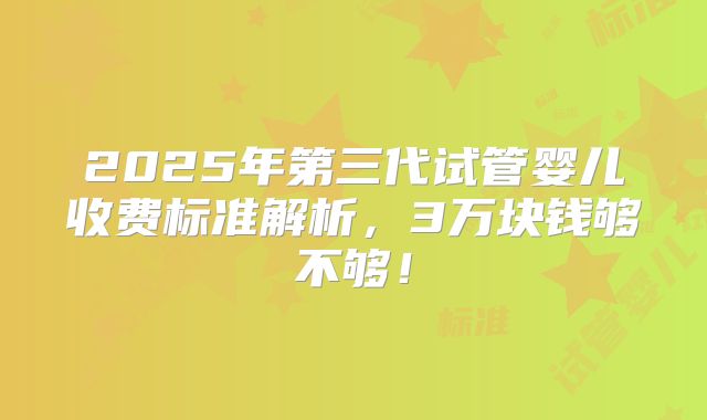 2025年第三代试管婴儿收费标准解析,3万块钱够不够!