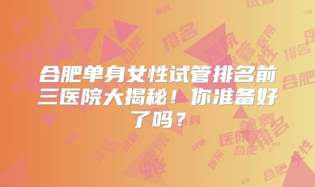 合肥单身女性试管排名前三医院大揭秘！你准备好了吗？