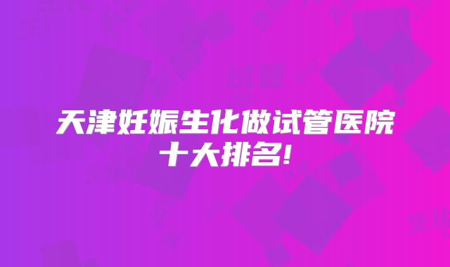 天津妊娠生化做试管医院十大排名!