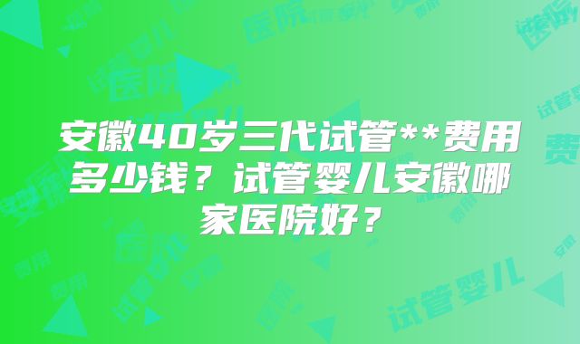 安徽40岁三代试管**费用多少钱？试管婴儿安徽哪家医院好？