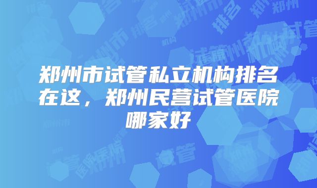 郑州市试管私立机构排名在这，郑州民营试管医院哪家好