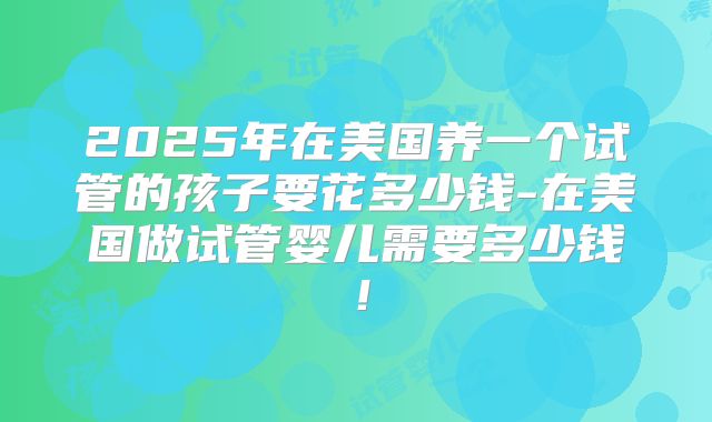 2025年在美国养一个试管的孩子要花多少钱-在美国做试管婴儿需要多少钱!