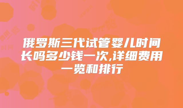 俄罗斯三代试管婴儿时间长吗多少钱一次,详细费用一览和排行