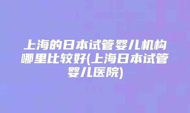 上海的日本试管婴儿机构哪里比较好(上海日本试管婴儿医院)