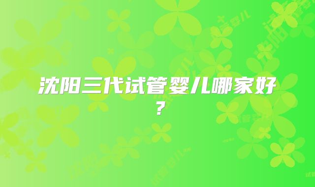 沈阳三代试管婴儿哪家好？