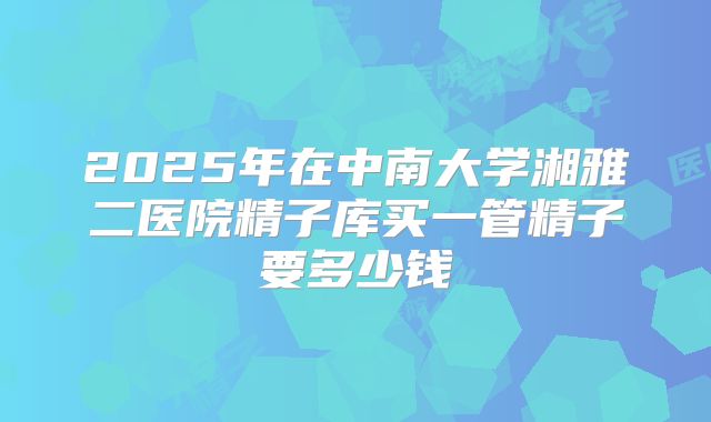 2025年在中南大学湘雅二医院精子库买一管精子要多少钱
