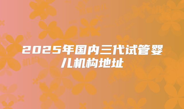 2025年国内三代试管婴儿机构地址