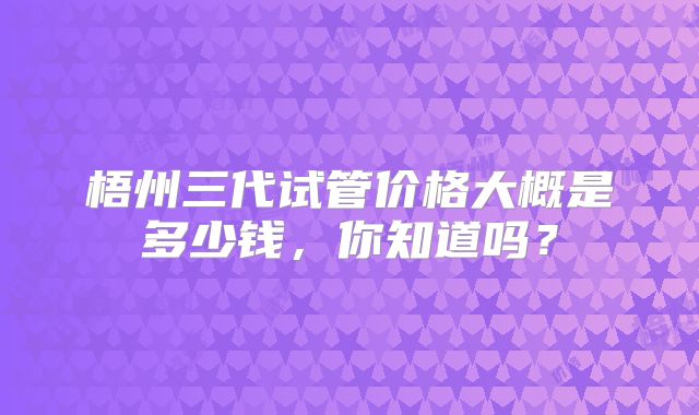 梧州三代试管价格大概是多少钱，你知道吗？