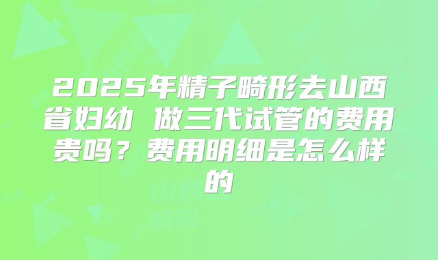 2025年精子畸形去山西省妇幼 做三代试管的费用贵吗?费用明细是怎么样的