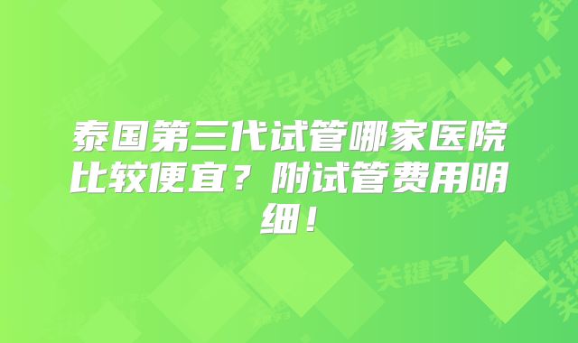 泰国第三代试管哪家医院比较便宜？附试管费用明细！