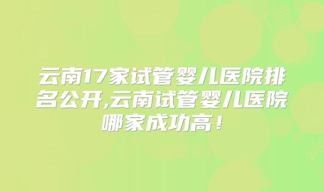 云南17家试管婴儿医院排名公开,云南试管婴儿医院哪家成功高！