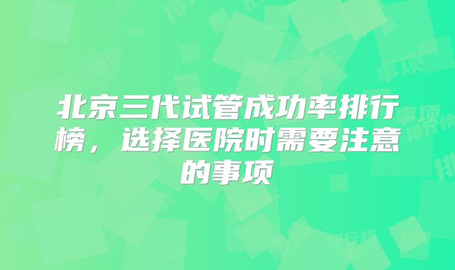 北京三代试管成功率排行榜，选择医院时需要注意的事项