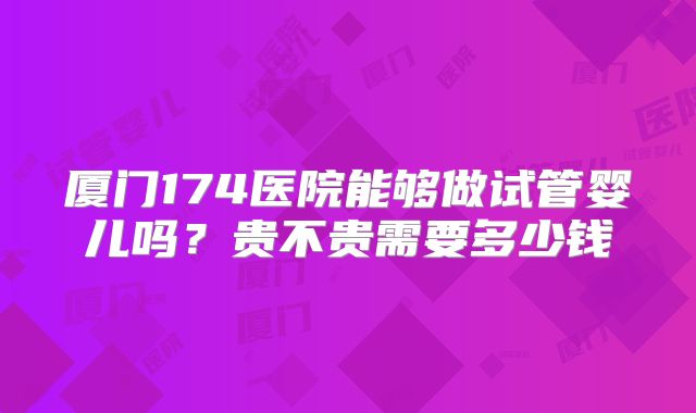 厦门174医院能够做试管婴儿吗？贵不贵需要多少钱