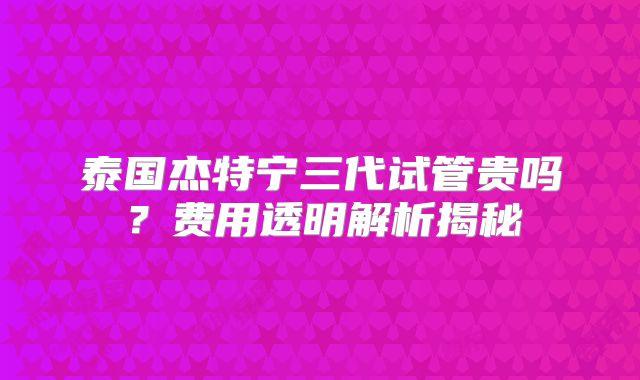 泰国杰特宁三代试管贵吗?费用透明解析揭秘