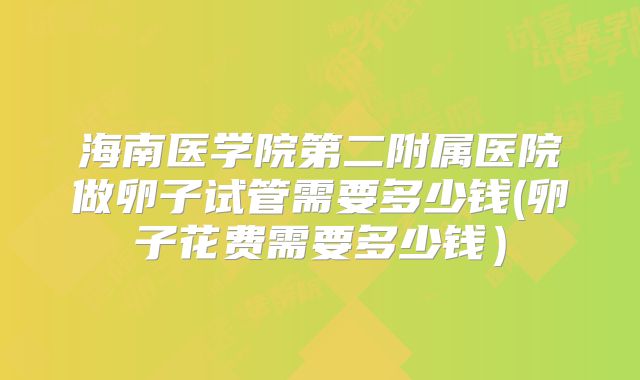 海南医学院第二附属医院做卵子试管需要多少钱(卵子花费需要多少钱）