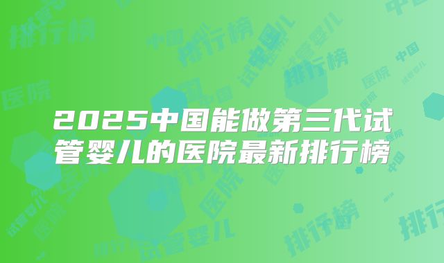 2025中国能做第三代试管婴儿的医院最新排行榜