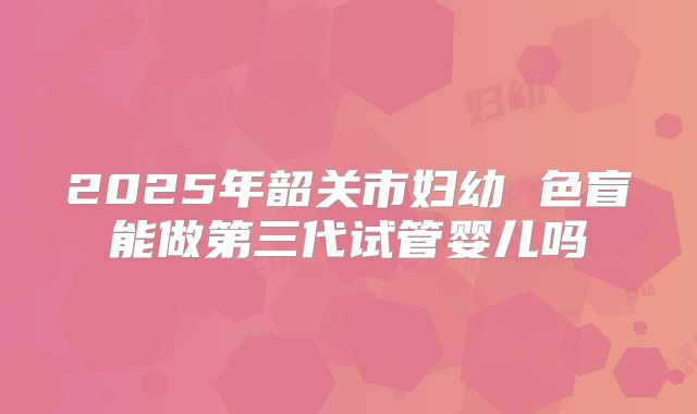 2025年韶关市妇幼 色盲能做第三代试管婴儿吗