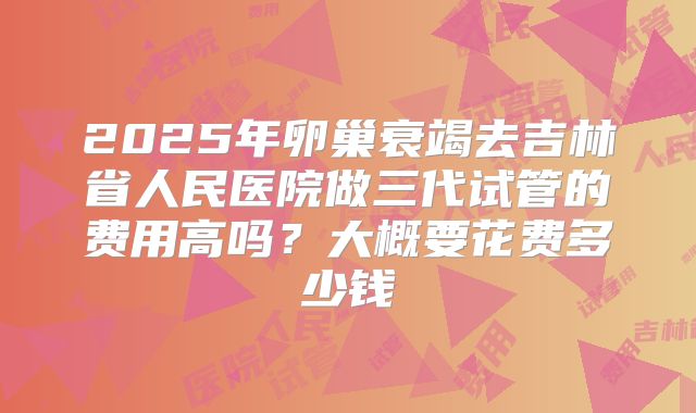 2025年卵巢衰竭去吉林省人民医院做三代试管的费用高吗?大概要花费多少钱