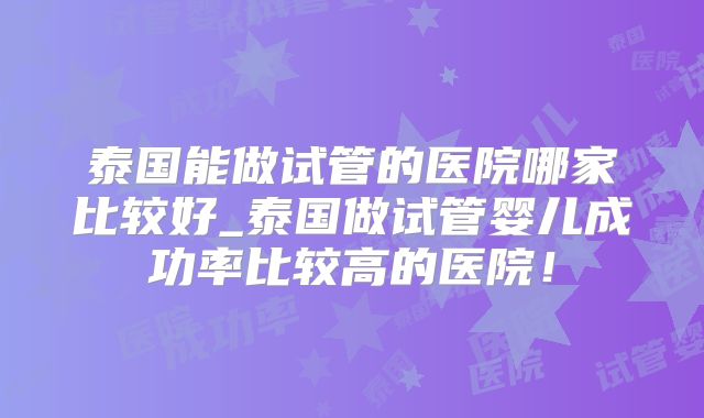 泰国能做试管的医院哪家比较好_泰国做试管婴儿成功率比较高的医院！